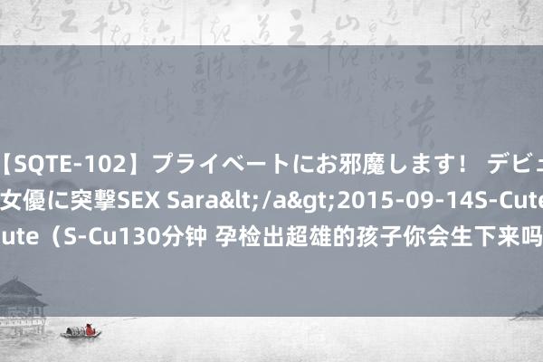 【SQTE-102】プライベートにお邪魔します！ デビューしたてのAV女優に突撃SEX Sara</a>2015-09-14S-Cute&$S-Cute（S-Cu130分钟 孕检出超雄的孩子你会生下来吗?说真话东说念主生很短，不敢冒险