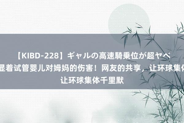 【KIBD-228】ギャルの高速騎乗位が超ヤベェ 终于显着试管婴儿对姆妈的伤害！网友的共享，让环球集体千里默