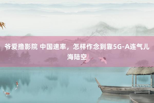 爷爱撸影院 中国速率，怎样作念到靠5G-A连气儿海陆空