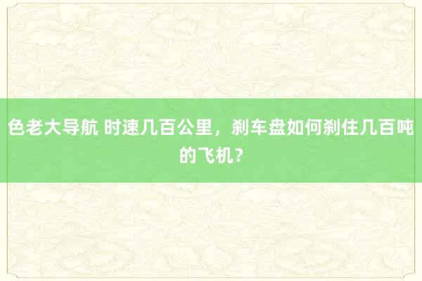 色老大导航 时速几百公里，刹车盘如何刹住几百吨的飞机？