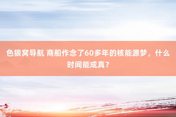 色狼窝导航 商船作念了60多年的核能源梦，什么时间能成真？