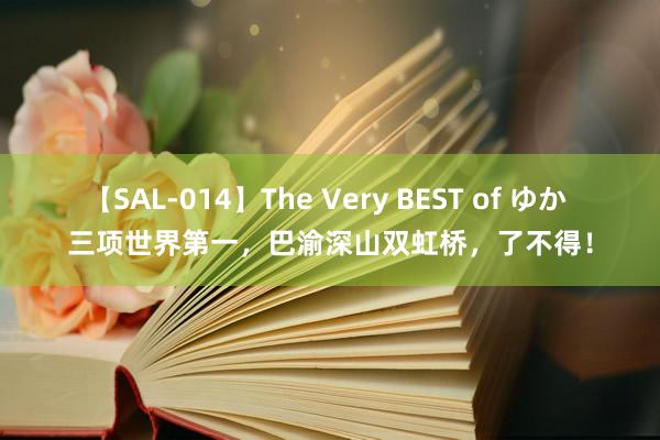 【SAL-014】The Very BEST of ゆか 三项世界第一，巴渝深山双虹桥，了不得！