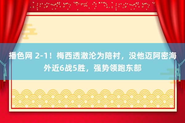 播色网 2-1！梅西透澈沦为陪衬，没他迈阿密海外近6战5胜，强势领跑东部