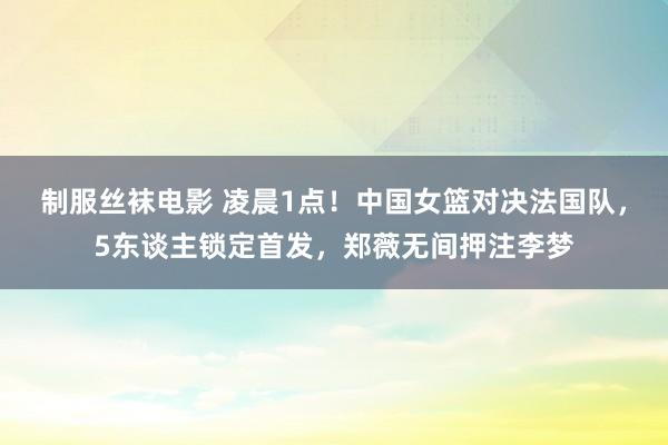 制服丝袜电影 凌晨1点！中国女篮对决法国队，5东谈主锁定首发，郑薇无间押注李梦