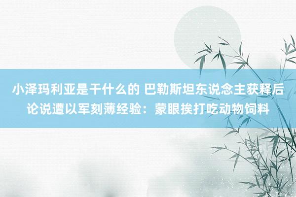 小泽玛利亚是干什么的 巴勒斯坦东说念主获释后论说遭以军刻薄经验：蒙眼挨打吃动物饲料