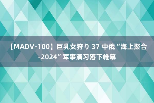 【MADV-100】巨乳女狩り 37 中俄“海上聚合-2024”军事演习落下帷幕