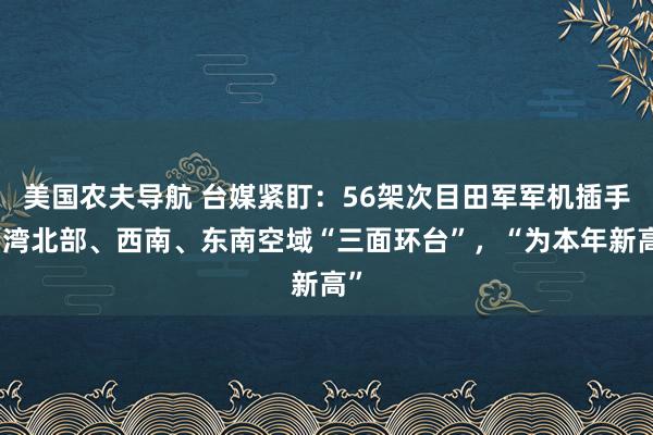 美国农夫导航 台媒紧盯：56架次目田军军机插手台湾北部、西南、东南空域“三面环台”，“为本年新高”