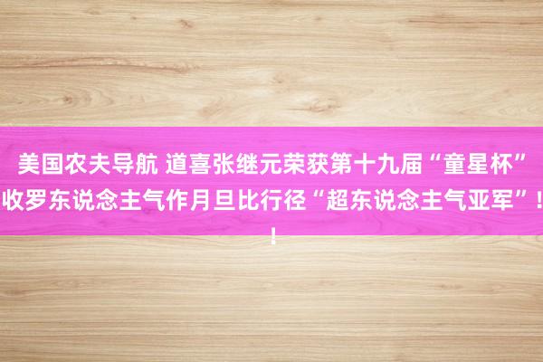 美国农夫导航 道喜张继元荣获第十九届“童星杯”收罗东说念主气作月旦比行径“超东说念主气亚军”！