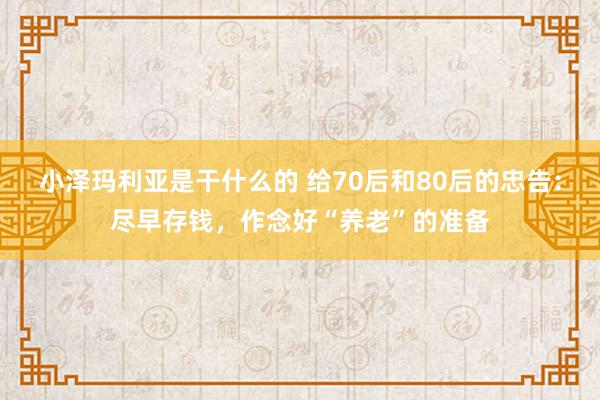 小泽玛利亚是干什么的 给70后和80后的忠告：尽早存钱，作念好“养老”的准备