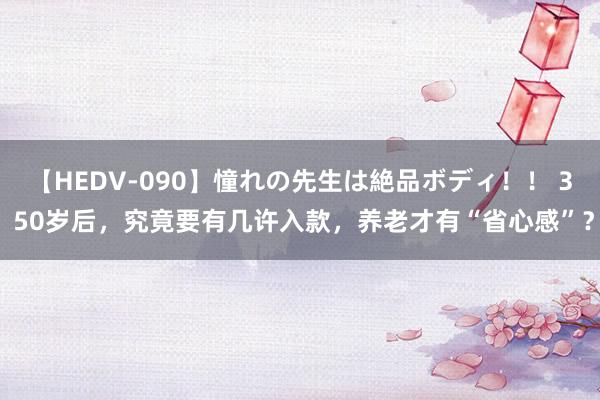 【HEDV-090】憧れの先生は絶品ボディ！！ 3 50岁后，究竟要有几许入款，养老才有“省心感”？