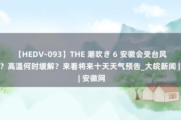 【HEDV-093】THE 潮吹き 6 安徽会受台风影响吗？高温何时缓解？来看将来十天天气预告_大皖新闻 | 安徽网