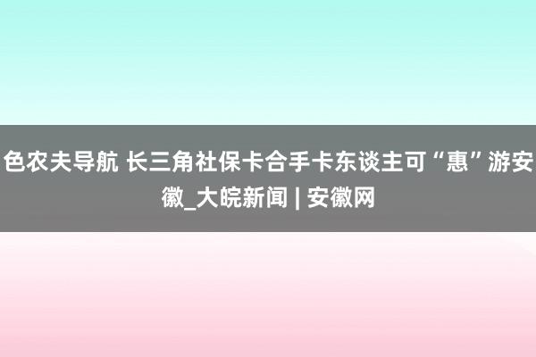 色农夫导航 长三角社保卡合手卡东谈主可“惠”游安徽_大皖新闻 | 安徽网