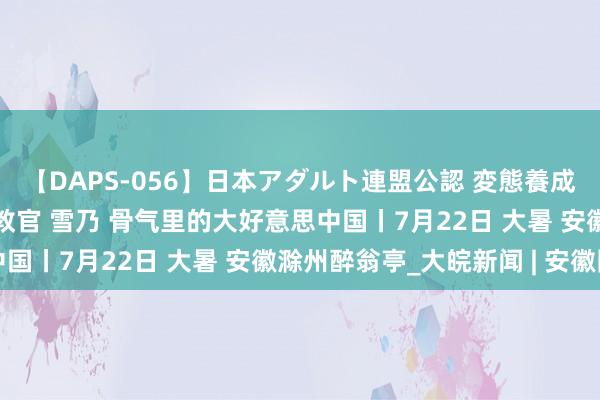 【DAPS-056】日本アダルト連盟公認 変態養成教育センター S的主任教官 雪乃 骨气里的大好意思中国丨7月22日 大暑 安徽滁州醉翁亭_大皖新闻 | 安徽网