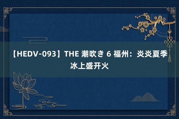 【HEDV-093】THE 潮吹き 6 福州：炎炎夏季 冰上盛开火