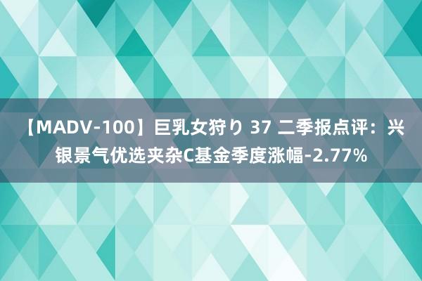 【MADV-100】巨乳女狩り 37 二季报点评：兴银景气优选夹杂C基金季度涨幅-2.77%