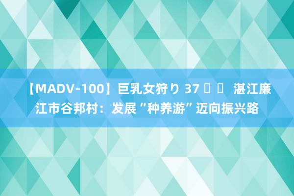 【MADV-100】巨乳女狩り 37 		 湛江廉江市谷邦村：发展“种养游”迈向振兴路