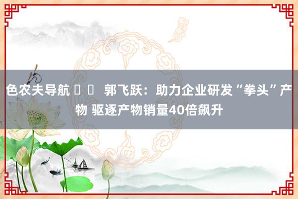 色农夫导航 		 郭飞跃：助力企业研发“拳头”产物 驱逐产物销量40倍飙升