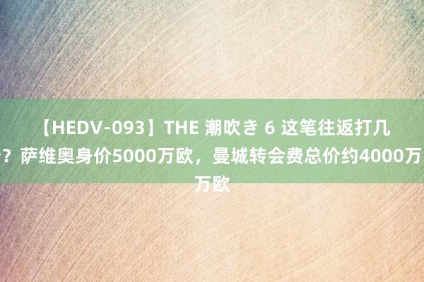 【HEDV-093】THE 潮吹き 6 这笔往返打几分？萨维奥身价5000万欧，曼城转会费总价约4000万欧