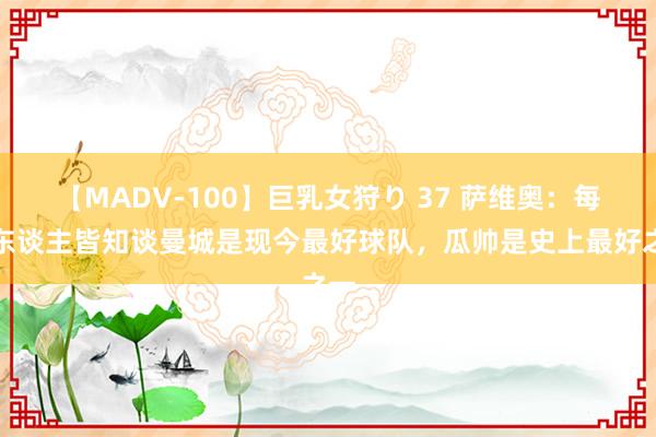 【MADV-100】巨乳女狩り 37 萨维奥：每个东谈主皆知谈曼城是现今最好球队，瓜帅是史上最好之一