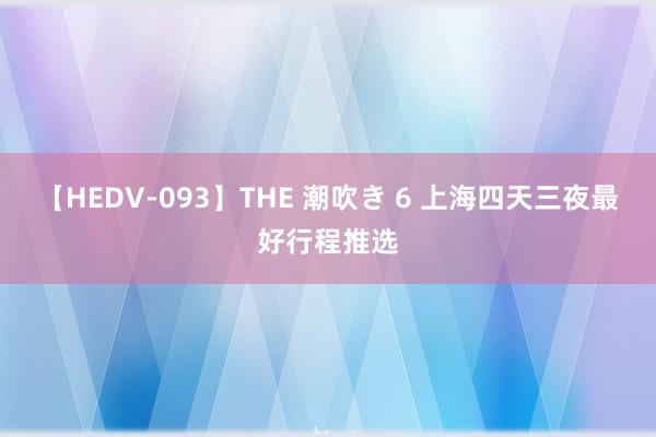 【HEDV-093】THE 潮吹き 6 上海四天三夜最好行程推选