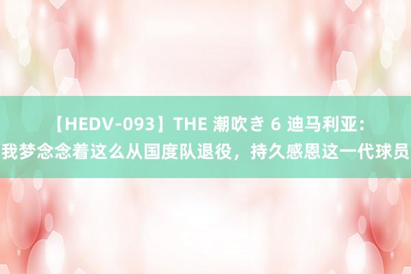 【HEDV-093】THE 潮吹き 6 迪马利亚：我梦念念着这么从国度队退役，持久感恩这一代球员