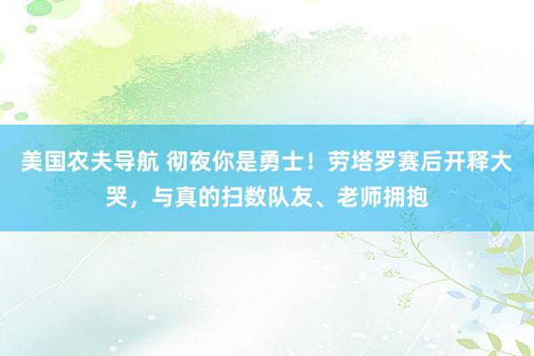 美国农夫导航 彻夜你是勇士！劳塔罗赛后开释大哭，与真的扫数队友、老师拥抱