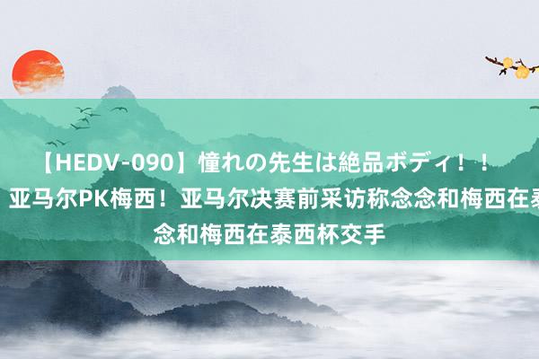 【HEDV-090】憧れの先生は絶品ボディ！！ 3 梦成真？亚马尔PK梅西！亚马尔决赛前采访称念念和梅西在泰西杯交手