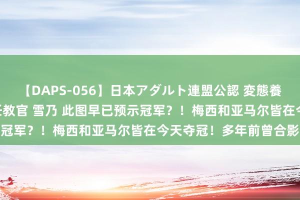 【DAPS-056】日本アダルト連盟公認 変態養成教育センター S的主任教官 雪乃 此图早已预示冠军？！梅西和亚马尔皆在今天夺冠！多年前曾合影