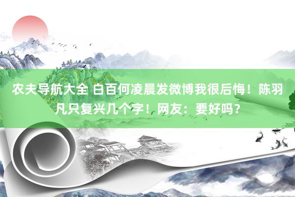 农夫导航大全 白百何凌晨发微博我很后悔！陈羽凡只复兴几个字！网友：要好吗？