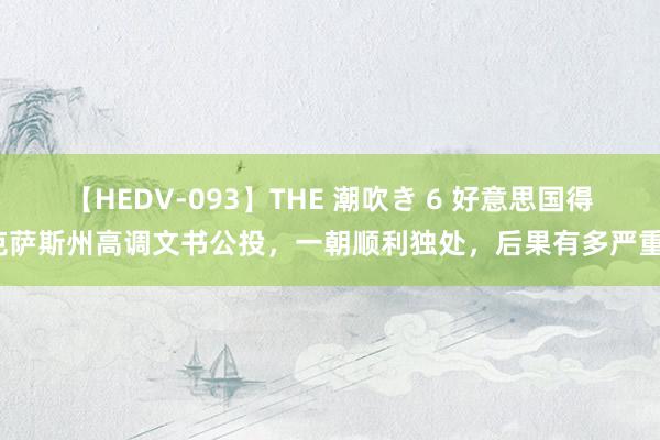 【HEDV-093】THE 潮吹き 6 好意思国得克萨斯州高调文书公投，一朝顺利独处，后果有多严重？