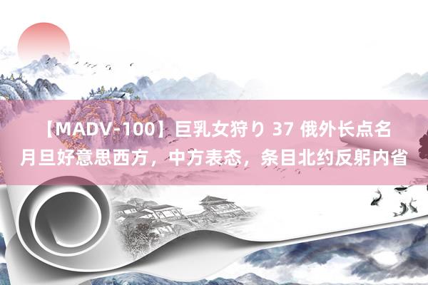 【MADV-100】巨乳女狩り 37 俄外长点名月旦好意思西方，中方表态，条目北约反躬内省