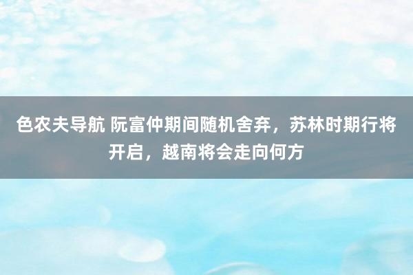 色农夫导航 阮富仲期间随机舍弃，苏林时期行将开启，越南将会走向何方