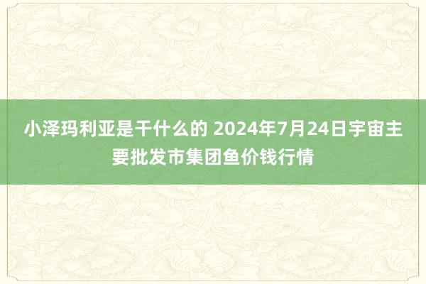 小泽玛利亚是干什么的 2024年7月24日宇宙主要批发市集团鱼价钱行情