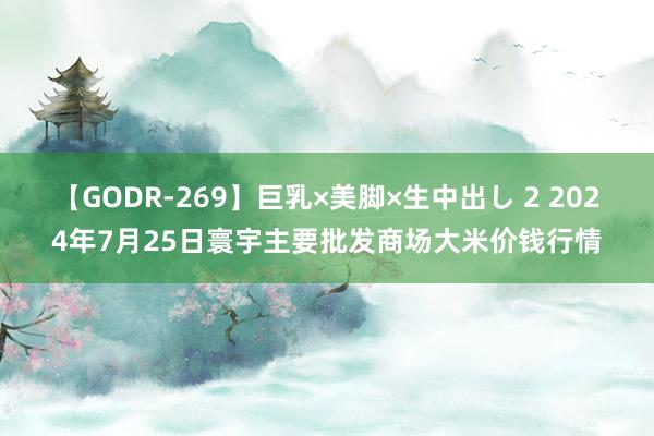 【GODR-269】巨乳×美脚×生中出し 2 2024年7月25日寰宇主要批发商场大米价钱行情