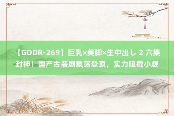 【GODR-269】巨乳×美脚×生中出し 2 六集封神！国产古装剧飘荡登顶，实力阻截小觑