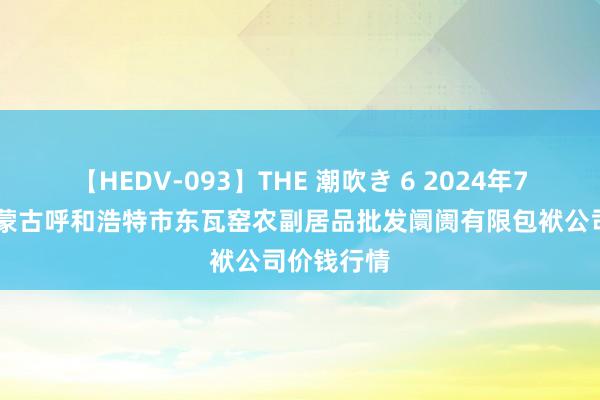 【HEDV-093】THE 潮吹き 6 2024年7月27日内蒙古呼和浩特市东瓦窑农副居品批发阛阓有限包袱公司价钱行情