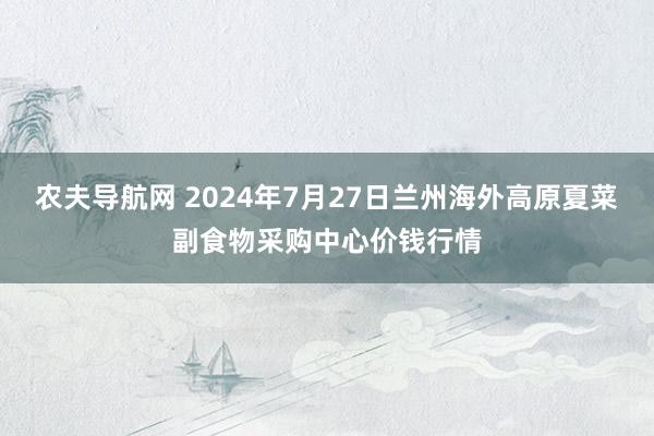 农夫导航网 2024年7月27日兰州海外高原夏菜副食物采购中心价钱行情