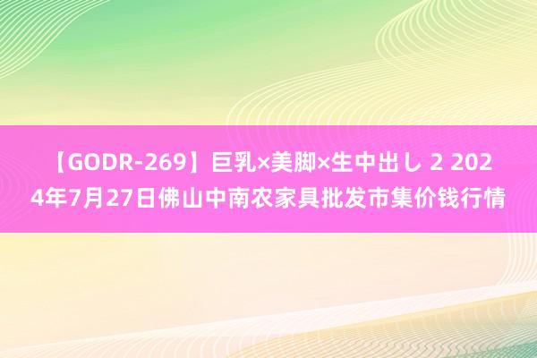 【GODR-269】巨乳×美脚×生中出し 2 2024年7月27日佛山中南农家具批发市集价钱行情