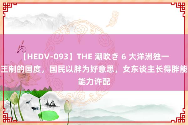 【HEDV-093】THE 潮吹き 6 大洋洲独一保留君王制的国度，国民以胖为好意思，女东谈主长得胖能力许配