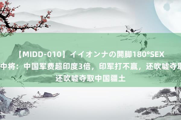 【MIDD-010】イイオンナの開脚180°SEX LISA 印度中将：中国军费超印度3倍，印军打不赢，还吹嘘夺取中国疆土