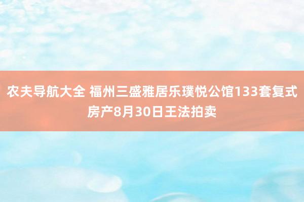 农夫导航大全 福州三盛雅居乐璞悦公馆133套复式房产8月30日王法拍卖