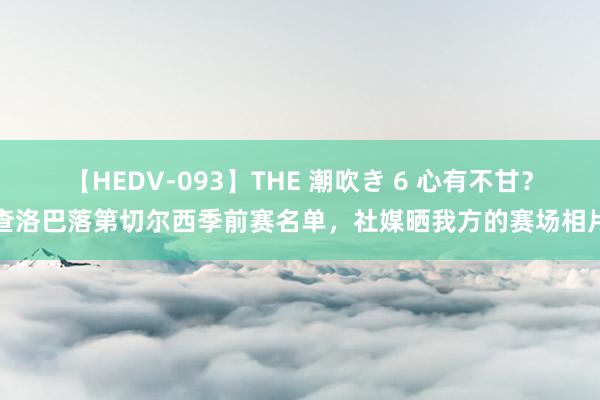 【HEDV-093】THE 潮吹き 6 心有不甘？查洛巴落第切尔西季前赛名单，社媒晒我方的赛场相片