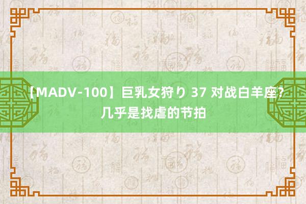 【MADV-100】巨乳女狩り 37 对战白羊座？几乎是找虐的节拍