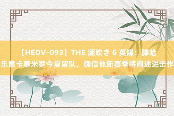 【HEDV-093】THE 潮吹き 6 英媒：滕哈赫乐意卡塞米罗今夏留队，确信他新赛季将阐述进击作用