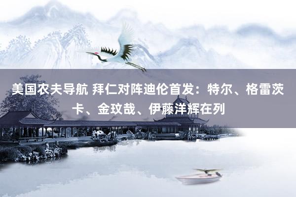 美国农夫导航 拜仁对阵迪伦首发：特尔、格雷茨卡、金玟哉、伊藤洋辉在列