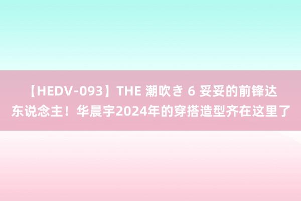 【HEDV-093】THE 潮吹き 6 妥妥的前锋达东说念主！华晨宇2024年的穿搭造型齐在这里了