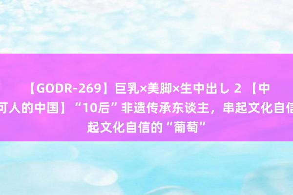 【GODR-269】巨乳×美脚×生中出し 2 【中国少年说·可人的中国】“10后”非遗传承东谈主，串起文化自信的“葡萄”