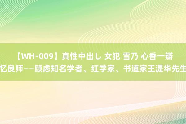 【WH-009】真性中出し 女犯 雪乃 心香一瓣忆良师——顾虑知名学者、红学家、书道家王湜华先生