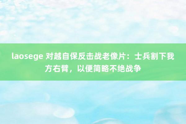 laosege 对越自保反击战老像片：士兵割下我方右臂，以便简略不绝战争