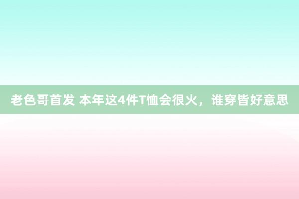 老色哥首发 本年这4件T恤会很火，谁穿皆好意思